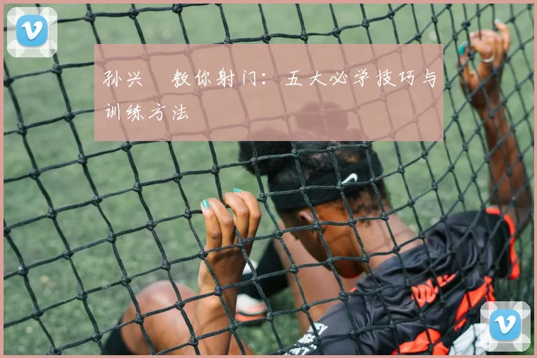 孙兴慜教你射门：五大必学技巧与训练方法