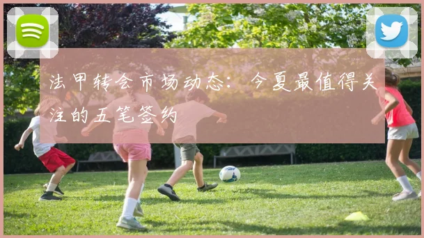 法甲转会市场动态：今夏最值得关注的五笔签约