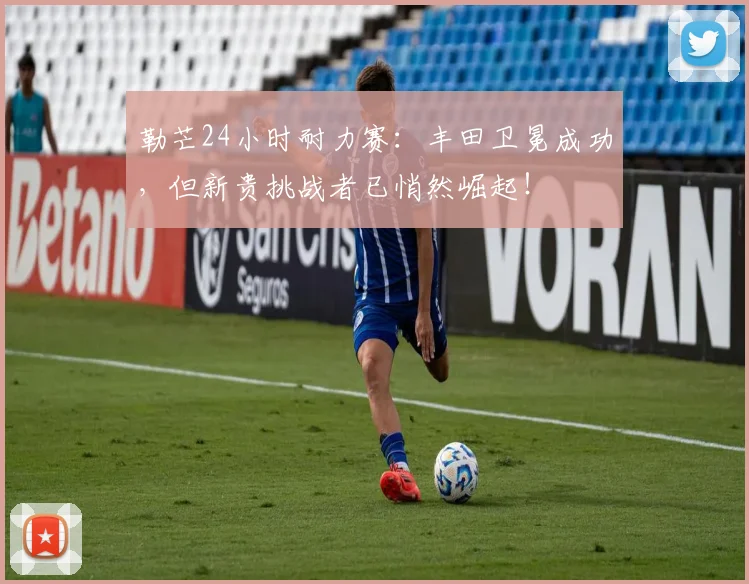 勒芒24小时耐力赛:丰田卫冕成功,但新贵挑战者已悄然崛起!