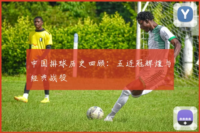 中国排球历史回顾：五连冠辉煌与经典战役