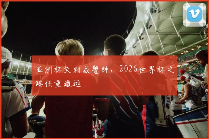 亚洲杯失利成警钟,2026世界杯之路任重道远