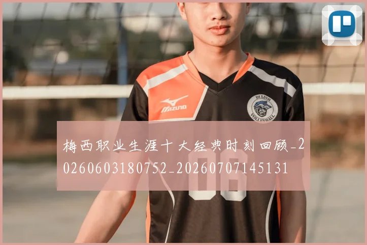 梅西职业生涯十大经典时刻回顾_20260603180752_20260707145131