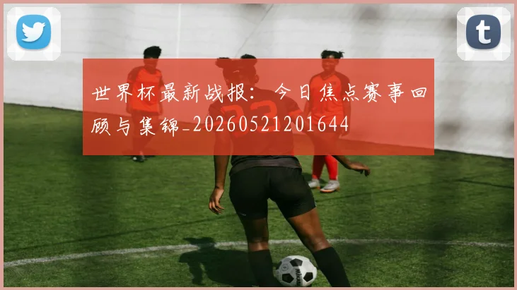 世界杯最新战报:今日焦点赛事回顾与集锦_20260521201644