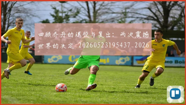 回顾乔丹的退役与复出：两次震撼世界的决定_20260523195437_20260704170553_20260719160740