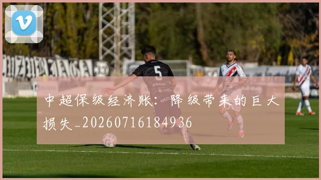中超保级经济账：降级带来的巨大损失_20260716184936