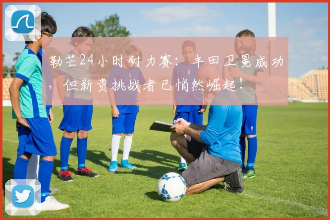 勒芒24小时耐力赛:丰田卫冕成功,但新贵挑战者已悄然崛起!