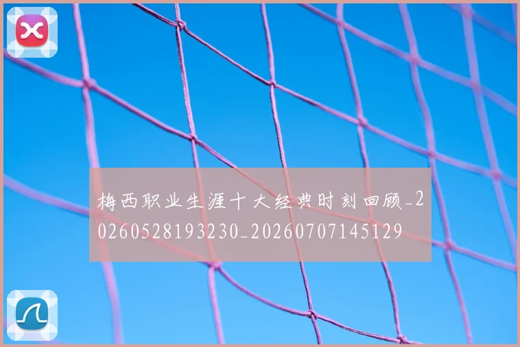 梅西职业生涯十大经典时刻回顾_20260528193230_20260707145129