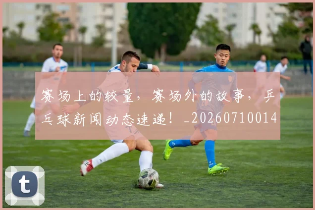 赛场上的较量,赛场外的故事,乒乓球新闻动态速递!_20260710014329