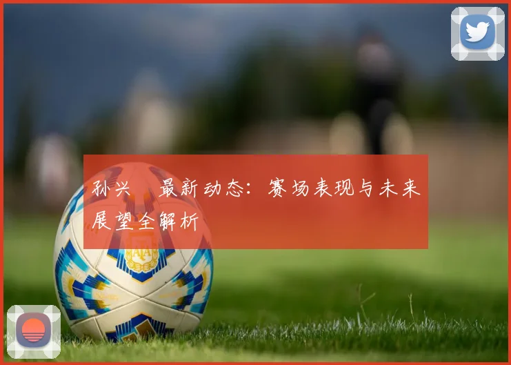 孙兴慜最新动态:赛场表现与未来展望全解析