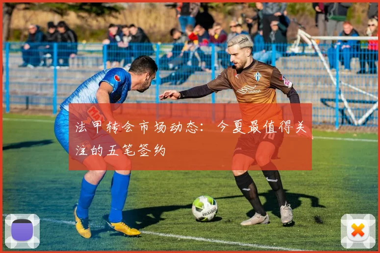 法甲转会市场动态：今夏最值得关注的五笔签约