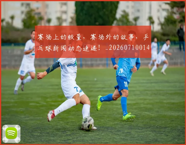 赛场上的较量，赛场外的故事，乒乓球新闻动态速递！_20260710014329
