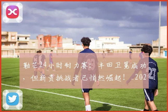 勒芒24小时耐力赛：丰田卫冕成功，但新贵挑战者已悄然崛起！_20260703220653