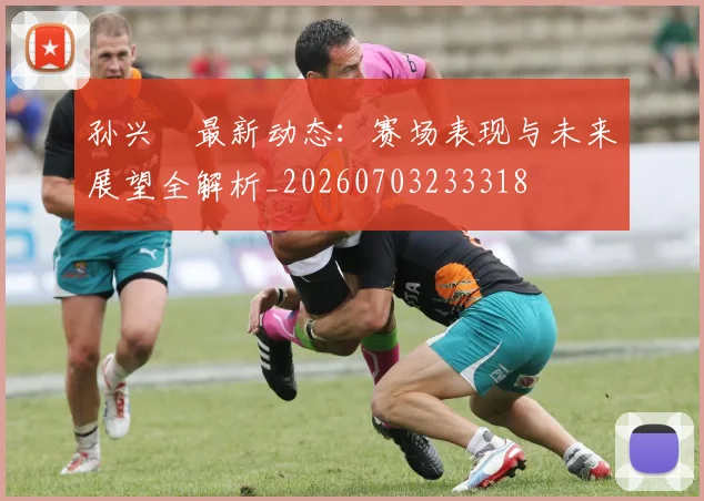 孙兴慜最新动态:赛场表现与未来展望全解析_20260703233318