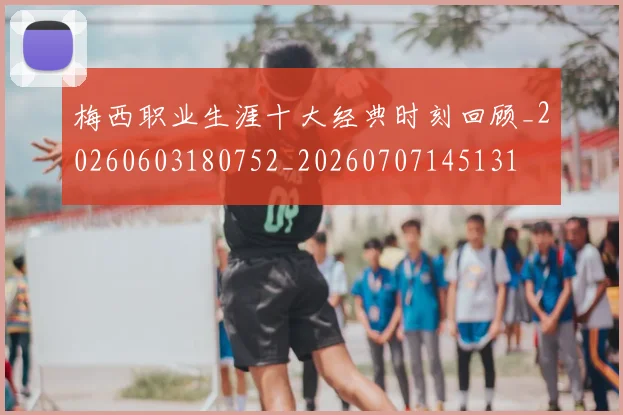 梅西职业生涯十大经典时刻回顾_20260603180752_20260707145131