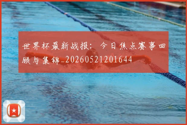 世界杯最新战报：今日焦点赛事回顾与集锦_20260521201644