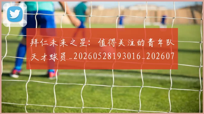 拜仁未来之星:值得关注的青年队天才球员_20260528193016_20260707014742_20260723182838